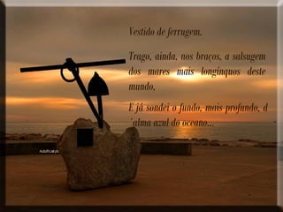 Vestido de ferrugem.
Trago, ainda, nos braços, a salsugem
dos mares mais longínquos deste
mundo,
E já sondei o fundo, mais profundo, d
´alma azul do oceano...
 