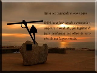 Muita vez conduzida a todo o pano
Beijei-lhe a face líquida e enrugada e,
suspensa e oscilante, fui lágrima de
ferro pendurada nos olhos de esco-
véns de um brigue errante!
 