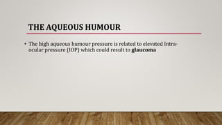 THE AQUEOUS HUMOUR
• The high aqueous humour pressure is related to elevated Intra-
ocular pressure (IOP) which could result to glaucoma
 