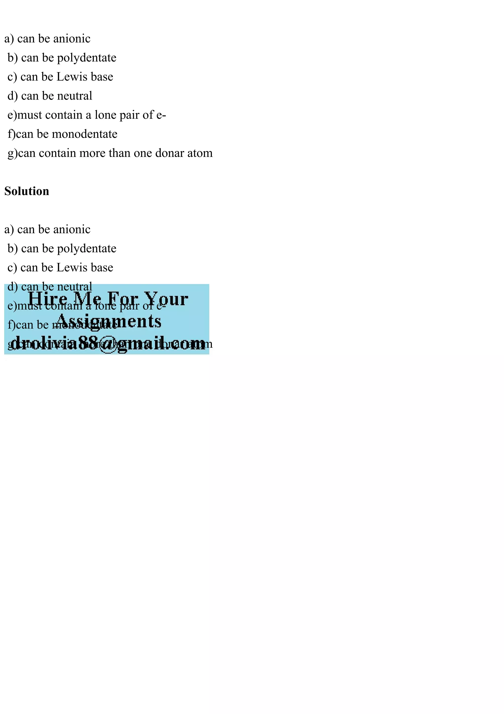 a) can be anionic
b) can be polydentate
c) can be Lewis base
d) can be neutral
e)must contain a lone pair of e-
f)can be monodentate
g)can contain more than one donar atom
Solution
a) can be anionic
b) can be polydentate
c) can be Lewis base
d) can be neutral
e)must contain a lone pair of e-
f)can be monodentate
g)can contain more than one donar atom