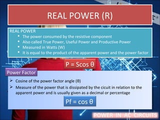 REAL POWER (R)REAL POWER (R)
REAL POWER
 The power consumed by the resistive component
 Also called True Power, Useful Power and Productive Power
 Measured in Watts (W)
 It is equal to the product of the apparent power and the power factor
REAL POWER
 The power consumed by the resistive component
 Also called True Power, Useful Power and Productive Power
 Measured in Watts (W)
 It is equal to the product of the apparent power and the power factor
 Cosine of the power factor angle (θ)
 Measure of the power that is dissipated by the cicuit in relation to the
apparent power and is usually given as a decimal or percentage
 Cosine of the power factor angle (θ)
 Measure of the power that is dissipated by the cicuit in relation to the
apparent power and is usually given as a decimal or percentage
POWER IN AC CIRCUITS
Pf = cos θ
P = Scos θ
Power Factor
 