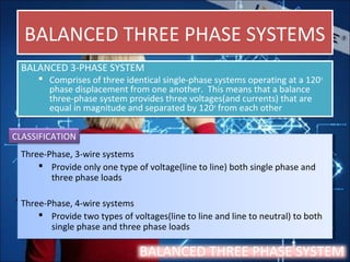 BALANCED THREE PHASE SYSTEMSBALANCED THREE PHASE SYSTEMS
BALANCED 3-PHASE SYSTEM
 Comprises of three identical single-phase systems operating at a 120o
phase displacement from one another. This means that a balance
three-phase system provides three voltages(and currents) that are
equal in magnitude and separated by 120o
from each other
BALANCED 3-PHASE SYSTEM
 Comprises of three identical single-phase systems operating at a 120o
phase displacement from one another. This means that a balance
three-phase system provides three voltages(and currents) that are
equal in magnitude and separated by 120o
from each other
Three-Phase, 3-wire systems
 Provide only one type of voltage(line to line) both single phase and
three phase loads
Three-Phase, 4-wire systems
 Provide two types of voltages(line to line and line to neutral) to both
single phase and three phase loads
Three-Phase, 3-wire systems
 Provide only one type of voltage(line to line) both single phase and
three phase loads
Three-Phase, 4-wire systems
 Provide two types of voltages(line to line and line to neutral) to both
single phase and three phase loads
BALANCED THREE PHASE SYSTEM
CLASSIFICATION
 