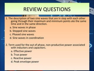 REVIEW QUESTIONSREVIEW QUESTIONS
1. The description of two sine waves that are in step with each other
going through their maximum and minimum points ate the same
time and in the same direction.
a. Sine waves in phase
b. Stepped sine waves
c. Phased sine waves
d. Sine waves in coordination
2. Term used for the out of phase, non-productive power associated
with inductors and capacitors.
a. Effective power
b. True power
c. Reactive power
d. Peak envelope power
1. The description of two sine waves that are in step with each other
going through their maximum and minimum points ate the same
time and in the same direction.
a. Sine waves in phase
b. Stepped sine waves
c. Phased sine waves
d. Sine waves in coordination
2. Term used for the out of phase, non-productive power associated
with inductors and capacitors.
a. Effective power
b. True power
c. Reactive power
d. Peak envelope power
 