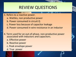 3. Refers to a reactive power.
a. Wattles, non productive power
b. Power consumed in circuit Q
c. Power loss because of capacitor leakage
d. Power consumed in wire resistance in an inductor
4. Term used for an out-of-phase, non-productive power
associated with inductors and capacitors.
a. Effective power
b. Reactive power
c. Peak envelope power
d. True power
3. Refers to a reactive power.
a. Wattles, non productive power
b. Power consumed in circuit Q
c. Power loss because of capacitor leakage
d. Power consumed in wire resistance in an inductor
4. Term used for an out-of-phase, non-productive power
associated with inductors and capacitors.
a. Effective power
b. Reactive power
c. Peak envelope power
d. True power
REVIEW QUESTIONSREVIEW QUESTIONS
 