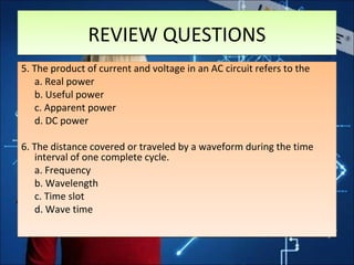 5. The product of current and voltage in an AC circuit refers to the
a. Real power
b. Useful power
c. Apparent power
d. DC power
6. The distance covered or traveled by a waveform during the time
interval of one complete cycle.
a. Frequency
b. Wavelength
c. Time slot
d. Wave time
5. The product of current and voltage in an AC circuit refers to the
a. Real power
b. Useful power
c. Apparent power
d. DC power
6. The distance covered or traveled by a waveform during the time
interval of one complete cycle.
a. Frequency
b. Wavelength
c. Time slot
d. Wave time
REVIEW QUESTIONSREVIEW QUESTIONS
 