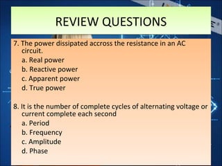 7. The power dissipated accross the resistance in an AC
circuit.
a. Real power
b. Reactive power
c. Apparent power
d. True power
8. It is the number of complete cycles of alternating voltage or
current complete each second
a. Period
b. Frequency
c. Amplitude
d. Phase
7. The power dissipated accross the resistance in an AC
circuit.
a. Real power
b. Reactive power
c. Apparent power
d. True power
8. It is the number of complete cycles of alternating voltage or
current complete each second
a. Period
b. Frequency
c. Amplitude
d. Phase
REVIEW QUESTIONSREVIEW QUESTIONS
 
