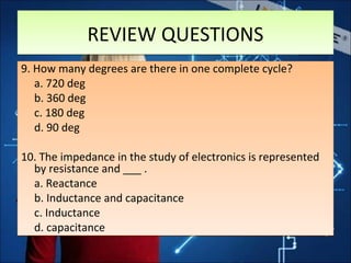 9. How many degrees are there in one complete cycle?
a. 720 deg
b. 360 deg
c. 180 deg
d. 90 deg
10. The impedance in the study of electronics is represented
by resistance and ___ .
a. Reactance
b. Inductance and capacitance
c. Inductance
d. capacitance
9. How many degrees are there in one complete cycle?
a. 720 deg
b. 360 deg
c. 180 deg
d. 90 deg
10. The impedance in the study of electronics is represented
by resistance and ___ .
a. Reactance
b. Inductance and capacitance
c. Inductance
d. capacitance
REVIEW QUESTIONSREVIEW QUESTIONS
 