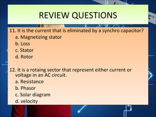 11. It is the current that is eliminated by a synchro capacitor?
a. Magnetizing stator
b. Loss
c. Stator
d. Rotor
12. It is a rotaing sector that represent either current or
voltage in an AC circuit.
a. Resistance
b. Phasor
c. Solar diagram
d. velocity
11. It is the current that is eliminated by a synchro capacitor?
a. Magnetizing stator
b. Loss
c. Stator
d. Rotor
12. It is a rotaing sector that represent either current or
voltage in an AC circuit.
a. Resistance
b. Phasor
c. Solar diagram
d. velocity
REVIEW QUESTIONSREVIEW QUESTIONS
 