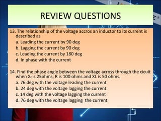 13. The relationship of the voltage accros an inductor to its current is
described as
a. Leading the current by 90 deg
b. Lagging the current by 90 deg
c. Leading the current by 180 deg
d. In phase with the current
14. Find the phase angle between the voltage across through the cicuit
when Xc is 25ohms, R is 100 ohms and XL is 50 ohms.
a. 76 deg with the voltage leading the current
b. 24 deg with the voltage lagging the current
c. 14 deg with the voltage lagging the current
d. 76 deg with the voltage lagging the current
13. The relationship of the voltage accros an inductor to its current is
described as
a. Leading the current by 90 deg
b. Lagging the current by 90 deg
c. Leading the current by 180 deg
d. In phase with the current
14. Find the phase angle between the voltage across through the cicuit
when Xc is 25ohms, R is 100 ohms and XL is 50 ohms.
a. 76 deg with the voltage leading the current
b. 24 deg with the voltage lagging the current
c. 14 deg with the voltage lagging the current
d. 76 deg with the voltage lagging the current
REVIEW QUESTIONSREVIEW QUESTIONS
 