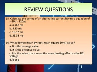 15. Calculate the period of an alternating current having a equation of
I=20sin 120πt
a. 4.167 ms
b. 8.33 ms
c. 16.67 ms
d. 33.33 ms
16. What do you mean by root-mean-square (rms) value?
a. It is the average value
b. It is the effective value
c. It is the value that causes the same heating effect as the DC
voltage
d. b or c
15. Calculate the period of an alternating current having a equation of
I=20sin 120πt
a. 4.167 ms
b. 8.33 ms
c. 16.67 ms
d. 33.33 ms
16. What do you mean by root-mean-square (rms) value?
a. It is the average value
b. It is the effective value
c. It is the value that causes the same heating effect as the DC
voltage
d. b or c
REVIEW QUESTIONSREVIEW QUESTIONS
 