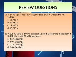 19. If an AC signal has an average voltage of 18V, what is the rms
voltage?
a. 12.726 V
b. 19.980 V
c. 25.380 V
d. 16.213 V
20. A 220-V, 60Hz is driving a series RL circuit. Determine the current if
R=100 ohms and 20 mH inductance
a. 2.2 A (lagging)
b. 2.0 A (lagging)
c. 2.2 A (leading)
d. 2.0 A (leading)
19. If an AC signal has an average voltage of 18V, what is the rms
voltage?
a. 12.726 V
b. 19.980 V
c. 25.380 V
d. 16.213 V
20. A 220-V, 60Hz is driving a series RL circuit. Determine the current if
R=100 ohms and 20 mH inductance
a. 2.2 A (lagging)
b. 2.0 A (lagging)
c. 2.2 A (leading)
d. 2.0 A (leading)
REVIEW QUESTIONSREVIEW QUESTIONS
 