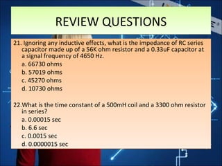 21. Ignoring any inductive effects, what is the impedance of RC series
capacitor made up of a 56K ohm resistor and a 0.33uF capacitor at
a signal frequency of 4650 Hz.
a. 66730 ohms
b. 57019 ohms
c. 45270 ohms
d. 10730 ohms
22.What is the time constant of a 500mH coil and a 3300 ohm resistor
in series?
a. 0.00015 sec
b. 6.6 sec
c. 0.0015 sec
d. 0.0000015 sec
21. Ignoring any inductive effects, what is the impedance of RC series
capacitor made up of a 56K ohm resistor and a 0.33uF capacitor at
a signal frequency of 4650 Hz.
a. 66730 ohms
b. 57019 ohms
c. 45270 ohms
d. 10730 ohms
22.What is the time constant of a 500mH coil and a 3300 ohm resistor
in series?
a. 0.00015 sec
b. 6.6 sec
c. 0.0015 sec
d. 0.0000015 sec
REVIEW QUESTIONSREVIEW QUESTIONS
 