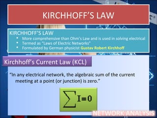 KIRCHHOFF’S LAWKIRCHHOFF’S LAW
“In any electrical network, the algebraic sum of the current
meeting at a point (or junction) is zero.”
“In any electrical network, the algebraic sum of the current
meeting at a point (or junction) is zero.”
KIRCHHOFF’S LAW
 More comprehensive than Ohm’s Law and is used in solving electrical
 Termed as “Laws of Electric Networks”
 Formulated by German physicist Gustav Robert Kirchhoff
KIRCHHOFF’S LAW
 More comprehensive than Ohm’s Law and is used in solving electrical
 Termed as “Laws of Electric Networks”
 Formulated by German physicist Gustav Robert Kirchhoff
Kirchhoff’s Current Law (KCL)
NETWORK ANALYSIS
 