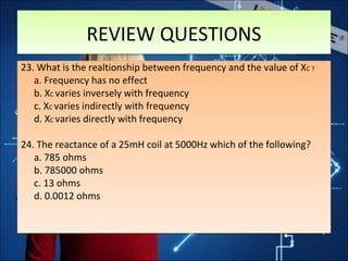 23. What is the realtionship between frequency and the value of XC ?
a. Frequency has no effect
b. XC varies inversely with frequency
c. XC varies indirectly with frequency
d. XC varies directly with frequency
24. The reactance of a 25mH coil at 5000Hz which of the following?
a. 785 ohms
b. 785000 ohms
c. 13 ohms
d. 0.0012 ohms
23. What is the realtionship between frequency and the value of XC ?
a. Frequency has no effect
b. XC varies inversely with frequency
c. XC varies indirectly with frequency
d. XC varies directly with frequency
24. The reactance of a 25mH coil at 5000Hz which of the following?
a. 785 ohms
b. 785000 ohms
c. 13 ohms
d. 0.0012 ohms
REVIEW QUESTIONSREVIEW QUESTIONS
 