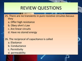 25. There are no transients in pure resistive circuites becaus
they
a. Offer high resistance
b. Obey ohm’s Law
c. Are linear circuits
d. Have no stored energy
26. The reciprocal of capacitance is called
a. Elastance
b. Conductance
c. Permitivity
d. permeability
25. There are no transients in pure resistive circuites becaus
they
a. Offer high resistance
b. Obey ohm’s Law
c. Are linear circuits
d. Have no stored energy
26. The reciprocal of capacitance is called
a. Elastance
b. Conductance
c. Permitivity
d. permeability
REVIEW QUESTIONSREVIEW QUESTIONS
 