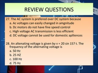 REVIEW QUESTIONSREVIEW QUESTIONS
27. The AC system is prefered over DC system because
a. Ac voltages can easily changed in amgnitude
b. Dc motors do not have fine speed control
c. High voltage AC transmission is less efficient
d. DC voltage cannot be used for domestic aplliences
28. An altenating voltage is given by v = 20 sin 157 t. The
frequency of the alternating voltage is
a. 50 Hz
b. 25 HZ
c. 100 Hz
d. 75 Hz
27. The AC system is prefered over DC system because
a. Ac voltages can easily changed in amgnitude
b. Dc motors do not have fine speed control
c. High voltage AC transmission is less efficient
d. DC voltage cannot be used for domestic aplliences
28. An altenating voltage is given by v = 20 sin 157 t. The
frequency of the alternating voltage is
a. 50 Hz
b. 25 HZ
c. 100 Hz
d. 75 Hz
 