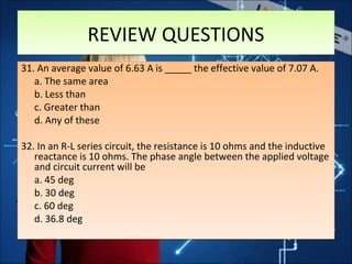 REVIEW QUESTIONSREVIEW QUESTIONS
31. An average value of 6.63 A is _____ the effective value of 7.07 A.
a. The same area
b. Less than
c. Greater than
d. Any of these
32. In an R-L series circuit, the resistance is 10 ohms and the inductive
reactance is 10 ohms. The phase angle between the applied voltage
and circuit current will be
a. 45 deg
b. 30 deg
c. 60 deg
d. 36.8 deg
31. An average value of 6.63 A is _____ the effective value of 7.07 A.
a. The same area
b. Less than
c. Greater than
d. Any of these
32. In an R-L series circuit, the resistance is 10 ohms and the inductive
reactance is 10 ohms. The phase angle between the applied voltage
and circuit current will be
a. 45 deg
b. 30 deg
c. 60 deg
d. 36.8 deg
 