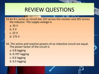 REVIEW QUESTIONSREVIEW QUESTIONS
33.An R-L series ac circuit has 15V across the resistor and 20V across
the inductor. The supply volatge is
a. 35 V
b. 5 V
c. 25 V
d. 175 V
34. The active and reactive powers of an inductive circuit are equal.
The power factor of the circuit is
a. 0.8 lagging
b. 0.707 lagging
c. 0.6 lagging
d. 0.5 lagging
33.An R-L series ac circuit has 15V across the resistor and 20V across
the inductor. The supply volatge is
a. 35 V
b. 5 V
c. 25 V
d. 175 V
34. The active and reactive powers of an inductive circuit are equal.
The power factor of the circuit is
a. 0.8 lagging
b. 0.707 lagging
c. 0.6 lagging
d. 0.5 lagging
 
