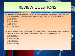 REVIEW QUESTIONSREVIEW QUESTIONS
35. A circuit when connected to 200V mains takes a current of 20 A, leading
the voltage by one-twelfth of time period. The circuit resistance is
a. 10 ohms
b. 8.66 ohms
c. 20 ohms
d. 17.32 ohms
36. An AC circuit has a resistance of 6 ohms, inductive reactance of 20 ohms,
and capacitive reactance of 12 ohms. The circuit power will be
a. 0.8 lagging
b. 0.8 leading
c. 0.6 lagging
d. 0.6 leading
35. A circuit when connected to 200V mains takes a current of 20 A, leading
the voltage by one-twelfth of time period. The circuit resistance is
a. 10 ohms
b. 8.66 ohms
c. 20 ohms
d. 17.32 ohms
36. An AC circuit has a resistance of 6 ohms, inductive reactance of 20 ohms,
and capacitive reactance of 12 ohms. The circuit power will be
a. 0.8 lagging
b. 0.8 leading
c. 0.6 lagging
d. 0.6 leading
 
