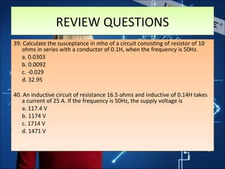 REVIEW QUESTIONSREVIEW QUESTIONS
39. Calculate the susceptance in mho of a circuit consisting of resistor of 10
ohms in series with a conductor of 0.1H, when the frequency is 50Hz.
a. 0.0303
b. 0.0092
c. -0.029
d. 32.95
40. An inductive circuit of resistance 16.5 ohms and inductive of 0.14H takes
a current of 25 A. If the frequency is 50Hz, the supply voltage is
a. 117.4 V
b. 1174 V
c. 1714 V
d. 1471 V
39. Calculate the susceptance in mho of a circuit consisting of resistor of 10
ohms in series with a conductor of 0.1H, when the frequency is 50Hz.
a. 0.0303
b. 0.0092
c. -0.029
d. 32.95
40. An inductive circuit of resistance 16.5 ohms and inductive of 0.14H takes
a current of 25 A. If the frequency is 50Hz, the supply voltage is
a. 117.4 V
b. 1174 V
c. 1714 V
d. 1471 V
 