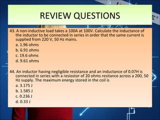 REVIEW QUESTIONSREVIEW QUESTIONS
43. A non-inductive load takes a 100A at 100V. Calculate the inductance of
the inductor to be connected in series in order that the same current is
supplied from 220 V, 50 Hz mains.
a. 1.96 ohms
b. 6.91 ohms
c. 19.6 ohms
d. 9.61 ohms
44. An inductor having negligible resistance and an inductance of 0.07H is
connected in series with a resiostor of 20 ohms resitance across a 200, 50
Hz supply. The maximum energy stored in the coil is
a. 3.175 J
b. 1.585 J
c. 0.236 J
d. 0.33 J
43. A non-inductive load takes a 100A at 100V. Calculate the inductance of
the inductor to be connected in series in order that the same current is
supplied from 220 V, 50 Hz mains.
a. 1.96 ohms
b. 6.91 ohms
c. 19.6 ohms
d. 9.61 ohms
44. An inductor having negligible resistance and an inductance of 0.07H is
connected in series with a resiostor of 20 ohms resitance across a 200, 50
Hz supply. The maximum energy stored in the coil is
a. 3.175 J
b. 1.585 J
c. 0.236 J
d. 0.33 J
 