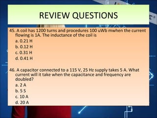 REVIEW QUESTIONSREVIEW QUESTIONS
45. A coil has 1200 turns and procedures 100 uWb mwhen the current
flowing is 1A. The inductance of the coil is
a. 0.21 H
b. 0.12 H
c. 0.31 H
d. 0.41 H
46. A capacitor connected to a 115 V, 25 Hz supply takes 5 A. What
current will it take when the capacitance and frequency are
doubled?
a. 2 A
b. 5 S
c. 10 A
d. 20 A
45. A coil has 1200 turns and procedures 100 uWb mwhen the current
flowing is 1A. The inductance of the coil is
a. 0.21 H
b. 0.12 H
c. 0.31 H
d. 0.41 H
46. A capacitor connected to a 115 V, 25 Hz supply takes 5 A. What
current will it take when the capacitance and frequency are
doubled?
a. 2 A
b. 5 S
c. 10 A
d. 20 A
 