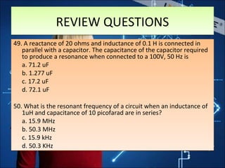REVIEW QUESTIONSREVIEW QUESTIONS
49. A reactance of 20 ohms and inductance of 0.1 H is connected in
parallel with a capacitor. The capacitance of the capacitor required
to produce a resonance when connected to a 100V, 50 Hz is
a. 71.2 uF
b. 1.277 uF
c. 17.2 uF
d. 72.1 uF
50. What is the resonant frequency of a circuit when an inductance of
1uH and capacitance of 10 picofarad are in series?
a. 15.9 MHz
b. 50.3 MHz
c. 15.9 kHz
d. 50.3 KHz
49. A reactance of 20 ohms and inductance of 0.1 H is connected in
parallel with a capacitor. The capacitance of the capacitor required
to produce a resonance when connected to a 100V, 50 Hz is
a. 71.2 uF
b. 1.277 uF
c. 17.2 uF
d. 72.1 uF
50. What is the resonant frequency of a circuit when an inductance of
1uH and capacitance of 10 picofarad are in series?
a. 15.9 MHz
b. 50.3 MHz
c. 15.9 kHz
d. 50.3 KHz
 