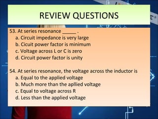 REVIEW QUESTIONSREVIEW QUESTIONS
53. At series resonance _____ .
a. Circuit impedance is very large
b. Cicuit power factor is minimum
c. Voltage across L or C is zero
d. Circuit power factor is unity
54. At series resonance, the voltage across the inductor is
a. Equal to the applied voltage
b. Much more than the apllied voltage
c. Equal to voltage across R
d. Less than the applied voltage
53. At series resonance _____ .
a. Circuit impedance is very large
b. Cicuit power factor is minimum
c. Voltage across L or C is zero
d. Circuit power factor is unity
54. At series resonance, the voltage across the inductor is
a. Equal to the applied voltage
b. Much more than the apllied voltage
c. Equal to voltage across R
d. Less than the applied voltage
 