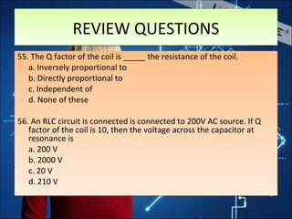 REVIEW QUESTIONSREVIEW QUESTIONS
55. The Q factor of the coil is _____ the resistance of the coil.
a. Inversely proportional to
b. Directly proportional to
c. Independent of
d. None of these
56. An RLC circuit is connected is connected to 200V AC source. If Q
factor of the coil is 10, then the voltage across the capacitor at
resonance is
a. 200 V
b. 2000 V
c. 20 V
d. 210 V
55. The Q factor of the coil is _____ the resistance of the coil.
a. Inversely proportional to
b. Directly proportional to
c. Independent of
d. None of these
56. An RLC circuit is connected is connected to 200V AC source. If Q
factor of the coil is 10, then the voltage across the capacitor at
resonance is
a. 200 V
b. 2000 V
c. 20 V
d. 210 V
 