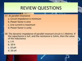 REVIEW QUESTIONSREVIEW QUESTIONS
57. At parallel resonance
a. Circuit impedance is minimum
b. Power factor is zero
c. Line current is maximum
d. Power factor is unity
58. The dynamic impedance of parallel resonant circuit is 1 Mohms. If
the capacitance is 1uF, and the resistance is 1ohm, then the value
of the inductance
a. 1 H
b. 10 H
c. 10 pH
d. 10 uH
57. At parallel resonance
a. Circuit impedance is minimum
b. Power factor is zero
c. Line current is maximum
d. Power factor is unity
58. The dynamic impedance of parallel resonant circuit is 1 Mohms. If
the capacitance is 1uF, and the resistance is 1ohm, then the value
of the inductance
a. 1 H
b. 10 H
c. 10 pH
d. 10 uH
 
