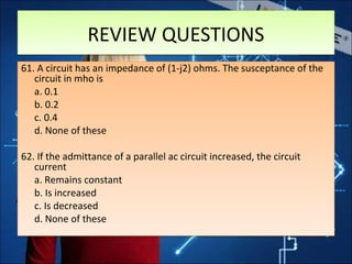 REVIEW QUESTIONSREVIEW QUESTIONS
61. A circuit has an impedance of (1-j2) ohms. The susceptance of the
circuit in mho is
a. 0.1
b. 0.2
c. 0.4
d. None of these
62. If the admittance of a parallel ac circuit increased, the circuit
current
a. Remains constant
b. Is increased
c. Is decreased
d. None of these
61. A circuit has an impedance of (1-j2) ohms. The susceptance of the
circuit in mho is
a. 0.1
b. 0.2
c. 0.4
d. None of these
62. If the admittance of a parallel ac circuit increased, the circuit
current
a. Remains constant
b. Is increased
c. Is decreased
d. None of these
 