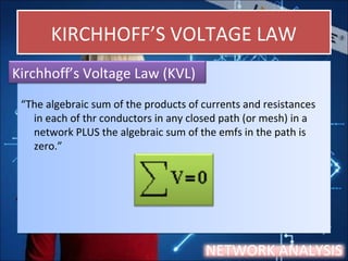 KIRCHHOFF’S VOLTAGE LAWKIRCHHOFF’S VOLTAGE LAW
“The algebraic sum of the products of currents and resistances
in each of thr conductors in any closed path (or mesh) in a
network PLUS the algebraic sum of the emfs in the path is
zero.”
“The algebraic sum of the products of currents and resistances
in each of thr conductors in any closed path (or mesh) in a
network PLUS the algebraic sum of the emfs in the path is
zero.”
Kirchhoff’s Voltage Law (KVL)
NETWORK ANALYSIS
 