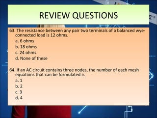 REVIEW QUESTIONSREVIEW QUESTIONS
63. The resistance between any pair two terminals of a balanced wye-
connected load is 12 ohms.
a. 6 ohms
b. 18 ohms
c. 24 ohms
d. None of these
64. If an AC circuit contains three nodes, the number of each mesh
equations that can be formulated is
a. 1
b. 2
c. 3
d. 4
63. The resistance between any pair two terminals of a balanced wye-
connected load is 12 ohms.
a. 6 ohms
b. 18 ohms
c. 24 ohms
d. None of these
64. If an AC circuit contains three nodes, the number of each mesh
equations that can be formulated is
a. 1
b. 2
c. 3
d. 4
 