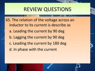 REVIEW QUESTIONSREVIEW QUESTIONS
65. The relation of the voltage across an
inductor to its current is describe as
a. Leading the current by 90 deg
b. Lagging the current by 90 deg
c. Leading the current by 180 deg
d. In phase with the current
65. The relation of the voltage across an
inductor to its current is describe as
a. Leading the current by 90 deg
b. Lagging the current by 90 deg
c. Leading the current by 180 deg
d. In phase with the current
 