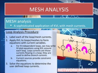 MESH ANALYSISMESH ANALYSIS
Loop Analysis Procedure:
1. Label each of the loop/mesh currents.
2. Apply KVL to loops/meshes to form
equations with current variables.
a. For N independent loops, we may write
N total equations using KVL around
each loop. Loop currents are those
currents flowing in a loop; they are
used to define branch currents.
b. Current sources provide constraint
equations.
3. Solve the equations to determine the
user defined loop currents.
Loop Analysis Procedure:
1. Label each of the loop/mesh currents.
2. Apply KVL to loops/meshes to form
equations with current variables.
a. For N independent loops, we may write
N total equations using KVL around
each loop. Loop currents are those
currents flowing in a loop; they are
used to define branch currents.
b. Current sources provide constraint
equations.
3. Solve the equations to determine the
user defined loop currents.
NETWORK ANALYSIS
MESH analysis
 A sophisticated application of KVL with mesh currents.
MESH analysis
 A sophisticated application of KVL with mesh currents.
 