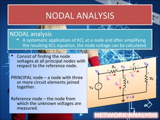 NODAL ANALYSISNODAL ANALYSIS
 Consist of finding the node
voltages at all principal nodes with
respect to the reference node.
PRINCIPAL node – a node with three
or more circuit elements joined
together.
Reference node – the node from
which the unknown voltages are
measured.
 Consist of finding the node
voltages at all principal nodes with
respect to the reference node.
PRINCIPAL node – a node with three
or more circuit elements joined
together.
Reference node – the node from
which the unknown voltages are
measured.
NETWORK ANALYSIS
NODAL analysis
 A systematic application of KCL at a node and after simplifying
the resulting KCL equation, the node voltage can be calculated.
NODAL analysis
 A systematic application of KCL at a node and after simplifying
the resulting KCL equation, the node voltage can be calculated.
 