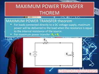 MAXIMUM POWER TRANSFER
THOREM
MAXIMUM POWER TRANSFER
THOREM
NETWORK ANALYSIS
MAXIMUM POWER TRANSFER theorem
 For loads connected directly to a DC voltage supply, maximum
power will be delivered to the load when the resistance is equal
to the internal resistance of the source.
 For maximum power transfer: RS = RL
MAXIMUM POWER TRANSFER theorem
 For loads connected directly to a DC voltage supply, maximum
power will be delivered to the load when the resistance is equal
to the internal resistance of the source.
 For maximum power transfer: RS = RL
 
