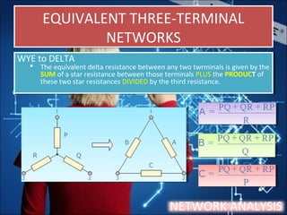 EQUIVALENT THREE-TERMINAL
NETWORKS
EQUIVALENT THREE-TERMINAL
NETWORKS
NETWORK ANALYSIS
WYE to DELTA
 The equivalent delta resistance between any two twrminals is given by the
SUM of a star resistance between those terminals PLUS the PRODUCT of
these two star resistances DIVIDED by the third resistance.
WYE to DELTA
 The equivalent delta resistance between any two twrminals is given by the
SUM of a star resistance between those terminals PLUS the PRODUCT of
these two star resistances DIVIDED by the third resistance.
 