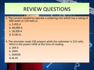 REVIEW QUESTIONSREVIEW QUESTIONS
3. The current needed to operate a soldering iron which has a rating of
600 watts at 110 volts is.
a. 5.455 A
b. 66,000 A
c. 18,200 A
d. 0.182 A
4. The ammeter reads 230 ampere while the voltmeter is 115 volts.
What is the power inKW at the time of reading
a. 264.5
b. 2645
c. 264500
d.26.45
3. The current needed to operate a soldering iron which has a rating of
600 watts at 110 volts is.
a. 5.455 A
b. 66,000 A
c. 18,200 A
d. 0.182 A
4. The ammeter reads 230 ampere while the voltmeter is 115 volts.
What is the power inKW at the time of reading
a. 264.5
b. 2645
c. 264500
d.26.45
 