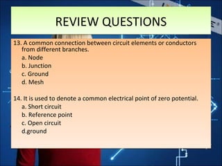 REVIEW QUESTIONSREVIEW QUESTIONS
13. A common connection between circuit elements or conductors
from different branches.
a. Node
b. Junction
c. Ground
d. Mesh
14. It is used to denote a common electrical point of zero potential.
a. Short circuit
b. Reference point
c. Open circuit
d.ground
13. A common connection between circuit elements or conductors
from different branches.
a. Node
b. Junction
c. Ground
d. Mesh
14. It is used to denote a common electrical point of zero potential.
a. Short circuit
b. Reference point
c. Open circuit
d.ground
 