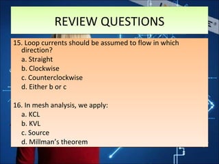REVIEW QUESTIONSREVIEW QUESTIONS
15. Loop currents should be assumed to flow in which
direction?
a. Straight
b. Clockwise
c. Counterclockwise
d. Either b or c
16. In mesh analysis, we apply:
a. KCL
b. KVL
c. Source
d. Millman’s theorem
15. Loop currents should be assumed to flow in which
direction?
a. Straight
b. Clockwise
c. Counterclockwise
d. Either b or c
16. In mesh analysis, we apply:
a. KCL
b. KVL
c. Source
d. Millman’s theorem
 