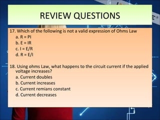 REVIEW QUESTIONSREVIEW QUESTIONS
17. Which of the following is not a valid expression of Ohms Law
a. R = PI
b. E = IR
c. I = E/R
d. R = E/I
18. Using ohms Law, what happens to the circuit current if the applied
voltage increases?
a. Current doubles
b. Current increases
c. Current remians constant
d. Current decreases
17. Which of the following is not a valid expression of Ohms Law
a. R = PI
b. E = IR
c. I = E/R
d. R = E/I
18. Using ohms Law, what happens to the circuit current if the applied
voltage increases?
a. Current doubles
b. Current increases
c. Current remians constant
d. Current decreases
 