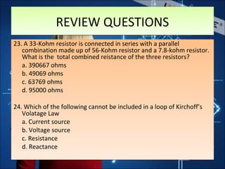 REVIEW QUESTIONSREVIEW QUESTIONS
23. A 33-Kohm resistor is connected in series with a parallel
combination made up of 56-Kohm resistor and a 7.8-kohm resistor.
What is the total combined reistance of the three resistors?
a. 390667 ohms
b. 49069 ohms
c. 63769 ohms
d. 95000 ohms
24. Which of the following cannot be included in a loop of Kirchoff’s
Volatage Law
a. Current source
b. Voltage source
c. Resistance
d. Reactance
23. A 33-Kohm resistor is connected in series with a parallel
combination made up of 56-Kohm resistor and a 7.8-kohm resistor.
What is the total combined reistance of the three resistors?
a. 390667 ohms
b. 49069 ohms
c. 63769 ohms
d. 95000 ohms
24. Which of the following cannot be included in a loop of Kirchoff’s
Volatage Law
a. Current source
b. Voltage source
c. Resistance
d. Reactance
 