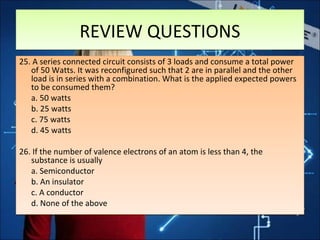 REVIEW QUESTIONSREVIEW QUESTIONS
25. A series connected circuit consists of 3 loads and consume a total power
of 50 Watts. It was reconfigured such that 2 are in parallel and the other
load is in series with a combination. What is the applied expected powers
to be consumed them?
a. 50 watts
b. 25 watts
c. 75 watts
d. 45 watts
26. If the number of valence electrons of an atom is less than 4, the
substance is usually
a. Semiconductor
b. An insulator
c. A conductor
d. None of the above
25. A series connected circuit consists of 3 loads and consume a total power
of 50 Watts. It was reconfigured such that 2 are in parallel and the other
load is in series with a combination. What is the applied expected powers
to be consumed them?
a. 50 watts
b. 25 watts
c. 75 watts
d. 45 watts
26. If the number of valence electrons of an atom is less than 4, the
substance is usually
a. Semiconductor
b. An insulator
c. A conductor
d. None of the above
 