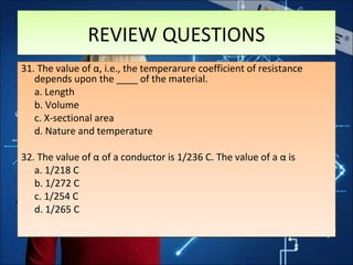 REVIEW QUESTIONSREVIEW QUESTIONS
31. The value of α, i.e., the temperarure coefficient of resistance
depends upon the ____ of the material.
a. Length
b. Volume
c. X-sectional area
d. Nature and temperature
32. The value of α of a conductor is 1/236 C. The value of a α is
a. 1/218 C
b. 1/272 C
c. 1/254 C
d. 1/265 C
31. The value of α, i.e., the temperarure coefficient of resistance
depends upon the ____ of the material.
a. Length
b. Volume
c. X-sectional area
d. Nature and temperature
32. The value of α of a conductor is 1/236 C. The value of a α is
a. 1/218 C
b. 1/272 C
c. 1/254 C
d. 1/265 C
 