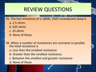 REVIEW QUESTIONSREVIEW QUESTIONS
35. The hot resistance of a 100W, 250V incandecent lamp is
a. 2.5 ohms
b. 625 ohms
c. 25 ohms
d. None of these
36. When a number of resistances are connecte in parallel,
the total resistance is
a. Less than the smallest resistance
b. Greater than the smallest resistance
c. Between the smallest and greater resistance
d. None of these
35. The hot resistance of a 100W, 250V incandecent lamp is
a. 2.5 ohms
b. 625 ohms
c. 25 ohms
d. None of these
36. When a number of resistances are connecte in parallel,
the total resistance is
a. Less than the smallest resistance
b. Greater than the smallest resistance
c. Between the smallest and greater resistance
d. None of these
 