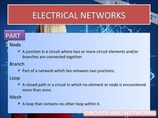 ELECTRICAL NETWORKSELECTRICAL NETWORKS
Node
 A junction in a circuit where two or more circuit elements and/or
branches are connected together.
Branch
 Part of a network which lies netween two junctions.
Loop
 A closed path in a circuit in which no element or node is encountered
more than once.
Mesh
 A loop that contains no other loop within it.
Node
 A junction in a circuit where two or more circuit elements and/or
branches are connected together.
Branch
 Part of a network which lies netween two junctions.
Loop
 A closed path in a circuit in which no element or node is encountered
more than once.
Mesh
 A loop that contains no other loop within it.
PART
S
CIRCUITS AND NETWORKS
 