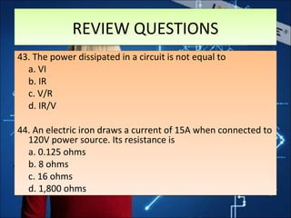 REVIEW QUESTIONSREVIEW QUESTIONS
43. The power dissipated in a circuit is not equal to
a. VI
b. IR
c. V/R
d. IR/V
44. An electric iron draws a current of 15A when connected to
120V power source. Its resistance is
a. 0.125 ohms
b. 8 ohms
c. 16 ohms
d. 1,800 ohms
43. The power dissipated in a circuit is not equal to
a. VI
b. IR
c. V/R
d. IR/V
44. An electric iron draws a current of 15A when connected to
120V power source. Its resistance is
a. 0.125 ohms
b. 8 ohms
c. 16 ohms
d. 1,800 ohms
 