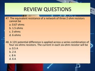 REVIEW QUESTIONSREVIEW QUESTIONS
47. The equivalent resistance of a network of three 2 ohm resistors
cannot be
a. 0.67 ohms
b. 1.5 ohms
c. 3 ohms
d. 6 ohms
48. A 12V potential difference is applied across a series combination of
four six-ohms resistors. The current in each six-ohm resistor will be
a. 0.5 A
b. 2 A
c. 8 A
d. 6 A
47. The equivalent resistance of a network of three 2 ohm resistors
cannot be
a. 0.67 ohms
b. 1.5 ohms
c. 3 ohms
d. 6 ohms
48. A 12V potential difference is applied across a series combination of
four six-ohms resistors. The current in each six-ohm resistor will be
a. 0.5 A
b. 2 A
c. 8 A
d. 6 A
 