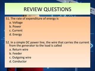 REVIEW QUESTIONSREVIEW QUESTIONS
51. The rate of expenditure of energy is
a. Voltage
b. Power
c. Current
d. Energy
52. In a simple DC power line, the wire that carries the current
from the generator to the load is called
a. Return wire
b. Feeder
c. Outgoing wire
d. Conductor
51. The rate of expenditure of energy is
a. Voltage
b. Power
c. Current
d. Energy
52. In a simple DC power line, the wire that carries the current
from the generator to the load is called
a. Return wire
b. Feeder
c. Outgoing wire
d. Conductor
 